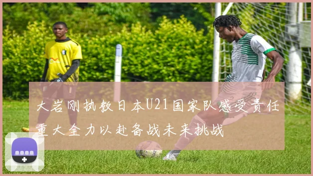 大岩刚执教日本U21国家队感受责任重大全力以赴备战未来挑战