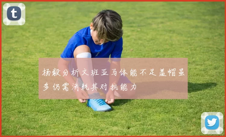 杨毅分析文班亚马体能不足盖帽虽多仍需消耗其对抗能力