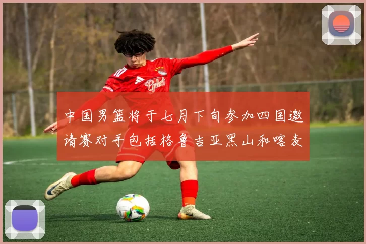 中国男篮将于七月下旬参加四国邀请赛对手包括格鲁吉亚黑山和喀麦隆