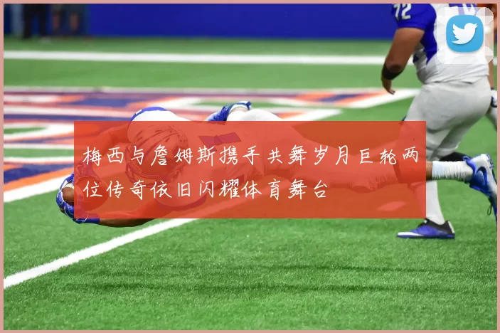 梅西与詹姆斯携手共舞岁月巨轮两位传奇依旧闪耀体育舞台