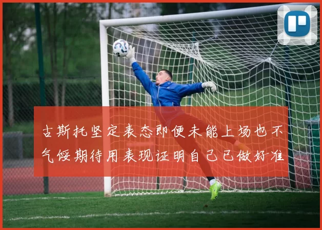 古斯托坚定表态即便未能上场也不气馁期待用表现证明自己已做好准备