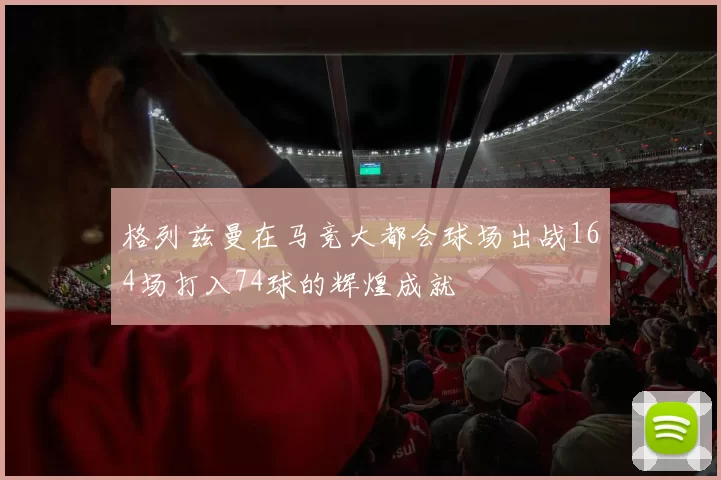 格列兹曼在马竞大都会球场出战164场打入74球的辉煌成就