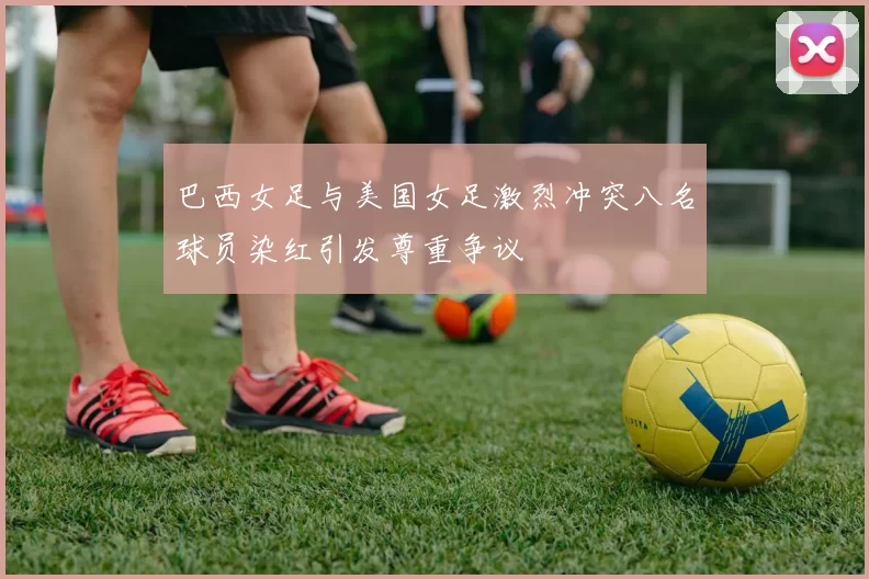 巴西女足与美国女足激烈冲突八名球员染红引发尊重争议
