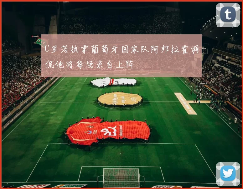 C罗若执掌葡萄牙国家队阿邦拉霍调侃他将每场亲自上阵
