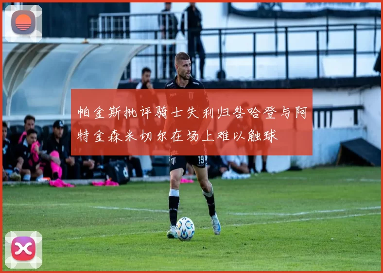 帕金斯批评骑士失利归咎哈登与阿特金森米切尔在场上难以触球