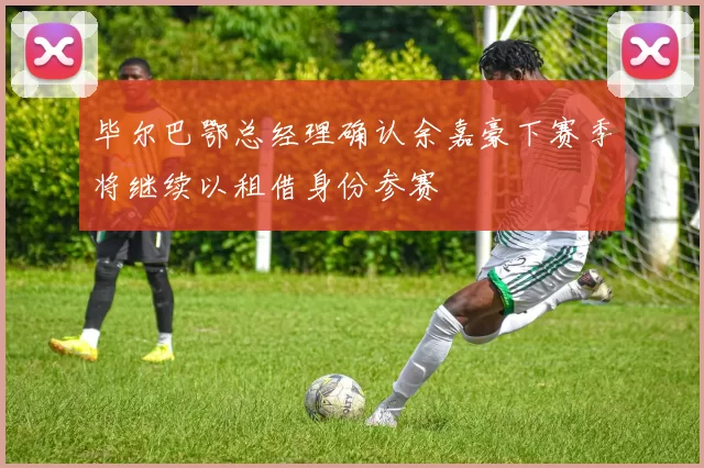 毕尔巴鄂总经理确认余嘉豪下赛季将继续以租借身份参赛