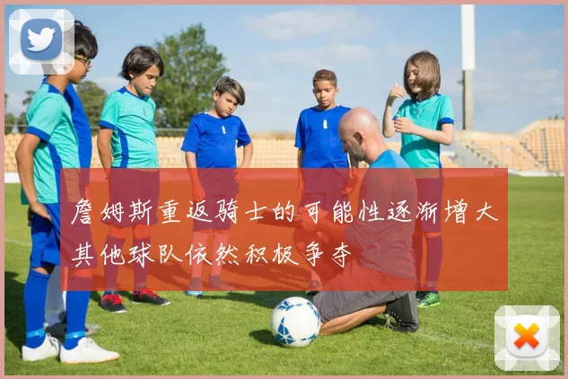 詹姆斯重返骑士的可能性逐渐增大其他球队依然积极争夺