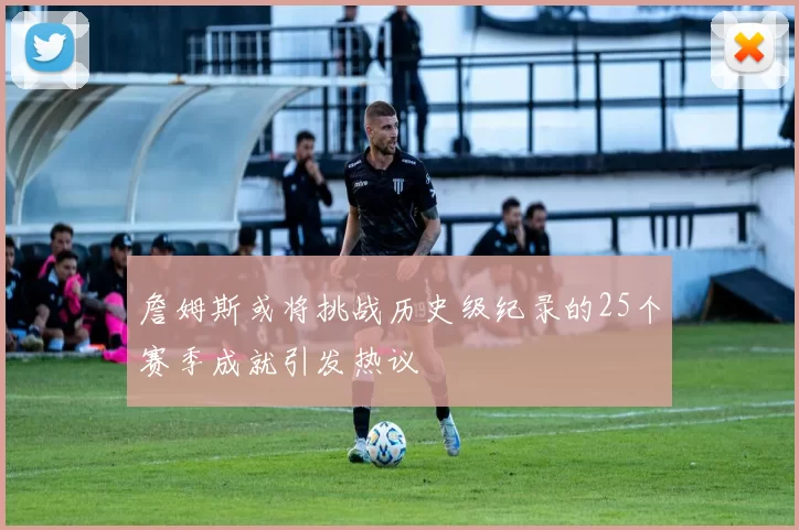 詹姆斯或将挑战历史级纪录的25个赛季成就引发热议