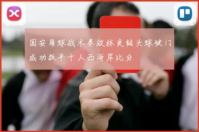 国安角球战术奏效林良铭头球破门成功扳平十人西海岸比分