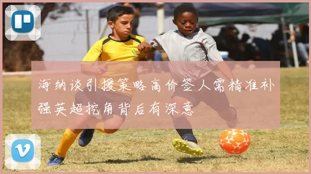 海纳谈引援策略高价签人需精准补强英超挖角背后有深意