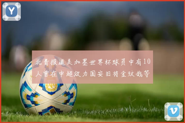 北青报道美加墨世界杯球员中有10人曾在中超效力国安旧将金玟哉等三人入选
