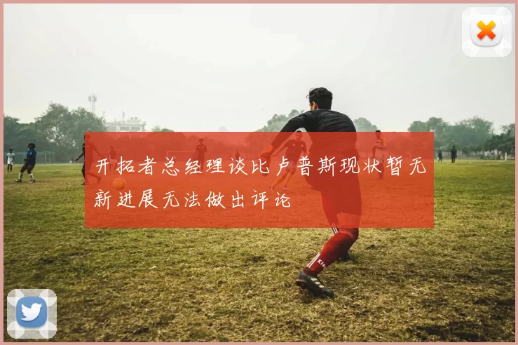 开拓者总经理谈比卢普斯现状暂无新进展无法做出评论