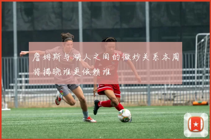 詹姆斯与湖人之间的微妙关系本周将揭晓谁更依赖谁